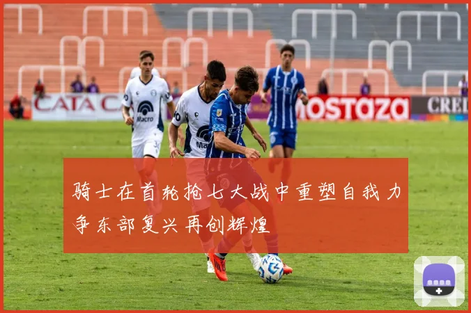 骑士在首轮抢七大战中重塑自我力争东部复兴再创辉煌