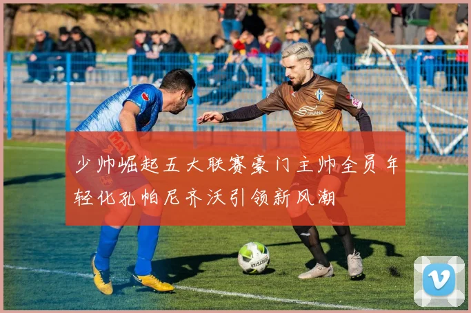 少帅崛起五大联赛豪门主帅全员年轻化孔帕尼齐沃引领新风潮