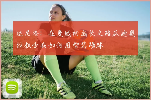 达尼洛：在曼城的成长之路瓜迪奥拉教会我如何用智慧踢球