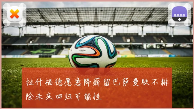 拉什福德愿意降薪留巴萨曼联不排除未来回归可能性