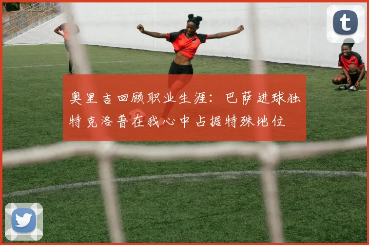 奥里吉回顾职业生涯：巴萨进球独特克洛普在我心中占据特殊地位