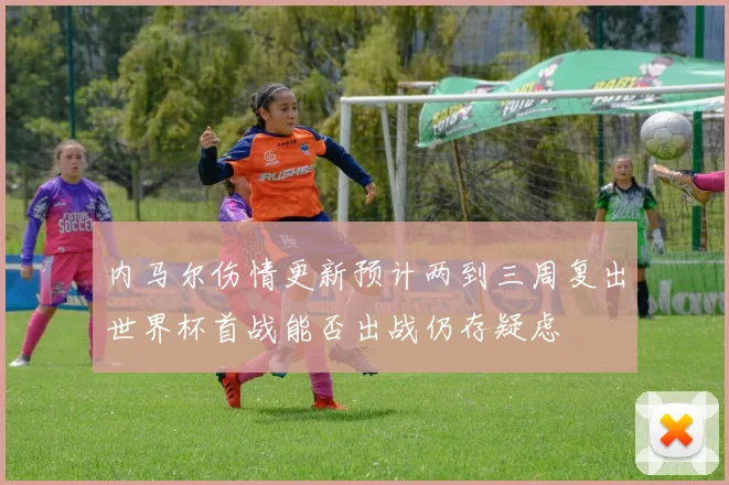 内马尔伤情更新预计两到三周复出世界杯首战能否出战仍存疑虑
