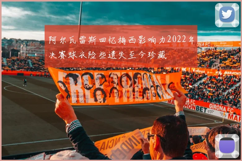 阿尔瓦雷斯回忆梅西影响力2022年决赛球衣险些遗失至今珍藏