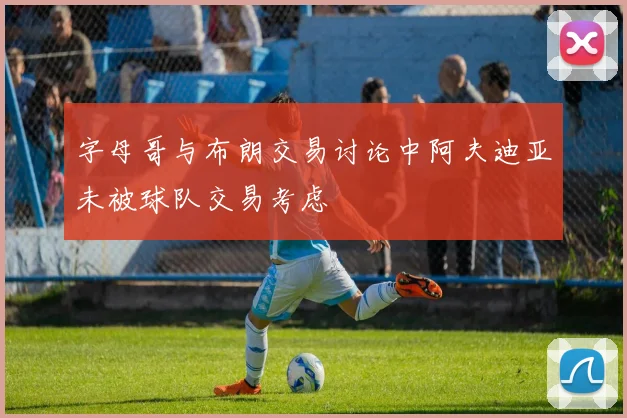 字母哥与布朗交易讨论中阿夫迪亚未被球队交易考虑