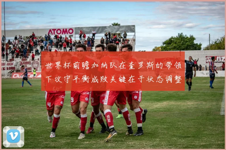 世界杯前瞻加纳队在奎罗斯的带领下攻守平衡成败关键在于状态调整