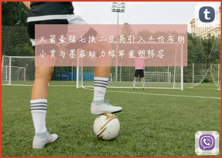 火箭豪赌七换二交易引入杰伦布朗小贾与墨菲助力绿军重塑阵容