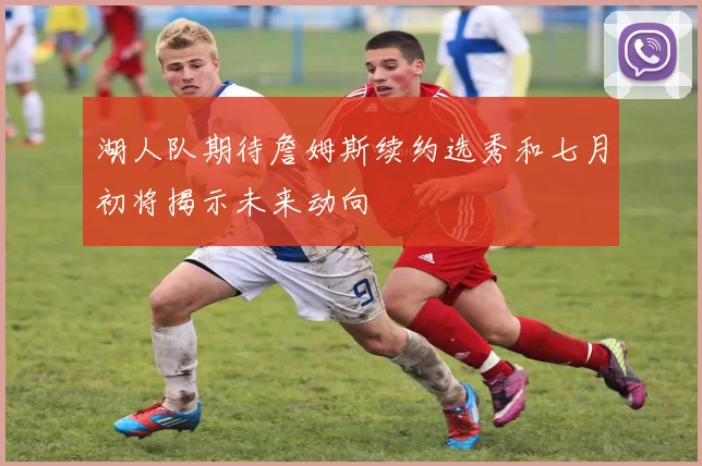 湖人队期待詹姆斯续约选秀和七月初将揭示未来动向