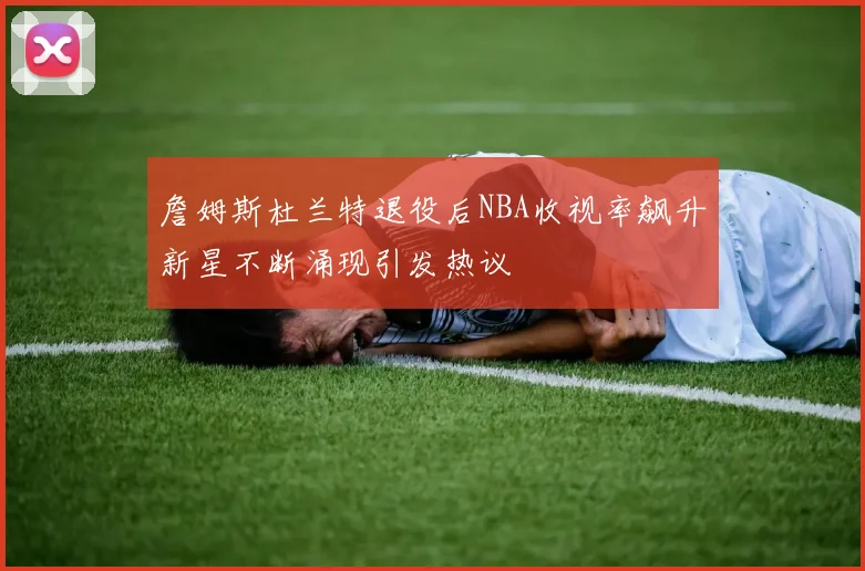 詹姆斯杜兰特退役后NBA收视率飙升新星不断涌现引发热议
