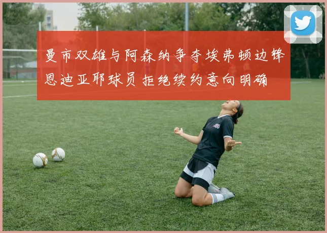 曼市双雄与阿森纳争夺埃弗顿边锋恩迪亚耶球员拒绝续约意向明确