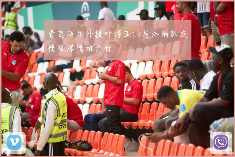 青岛海牛外援叶博亚：与加纳队友情深厚情谊无价