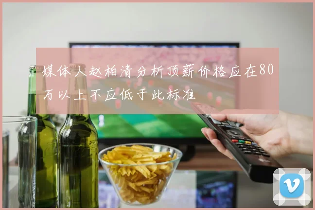 媒体人赵柏清分析顶薪价格应在80万以上不应低于此标准