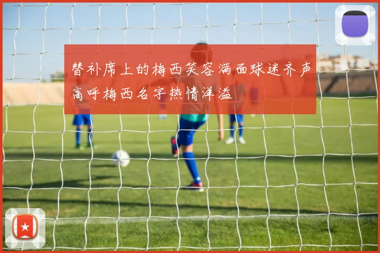 替补席上的梅西笑容满面球迷齐声高呼梅西名字热情洋溢